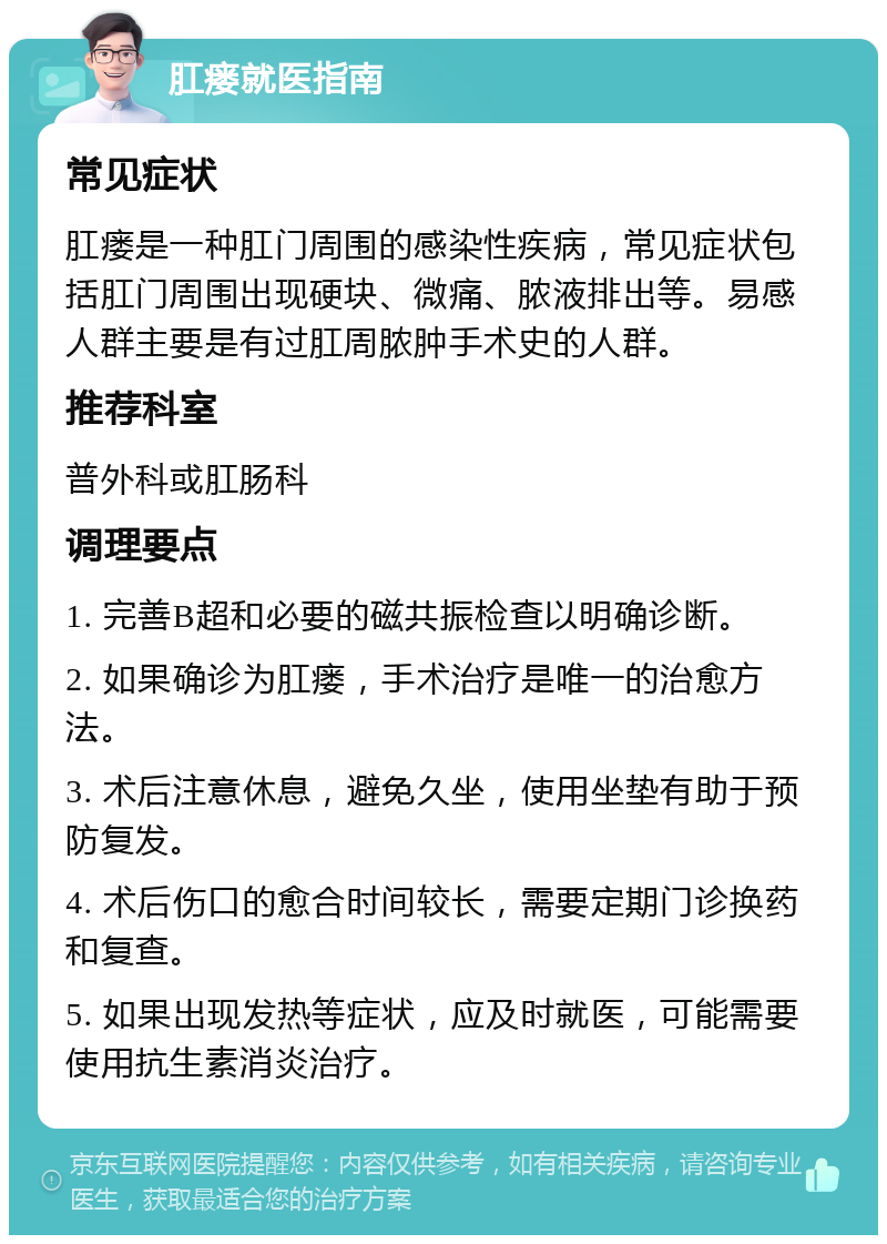 肛瘘就医指南 常见症状 肛瘘是一种肛门周围的感染性疾病，常见症状包括肛门周围出现硬块、微痛、脓液排出等。易感人群主要是有过肛周脓肿手术史的人群。 推荐科室 普外科或肛肠科 调理要点 1. 完善B超和必要的磁共振检查以明确诊断。 2. 如果确诊为肛瘘，手术治疗是唯一的治愈方法。 3. 术后注意休息，避免久坐，使用坐垫有助于预防复发。 4. 术后伤口的愈合时间较长，需要定期门诊换药和复查。 5. 如果出现发热等症状，应及时就医，可能需要使用抗生素消炎治疗。