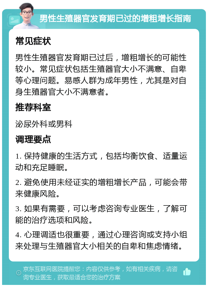 男性生殖器官发育期已过的增粗增长指南 常见症状 男性生殖器官发育期已过后，增粗增长的可能性较小。常见症状包括生殖器官大小不满意、自卑等心理问题。易感人群为成年男性，尤其是对自身生殖器官大小不满意者。 推荐科室 泌尿外科或男科 调理要点 1. 保持健康的生活方式，包括均衡饮食、适量运动和充足睡眠。 2. 避免使用未经证实的增粗增长产品，可能会带来健康风险。 3. 如果有需要，可以考虑咨询专业医生，了解可能的治疗选项和风险。 4. 心理调适也很重要，通过心理咨询或支持小组来处理与生殖器官大小相关的自卑和焦虑情绪。