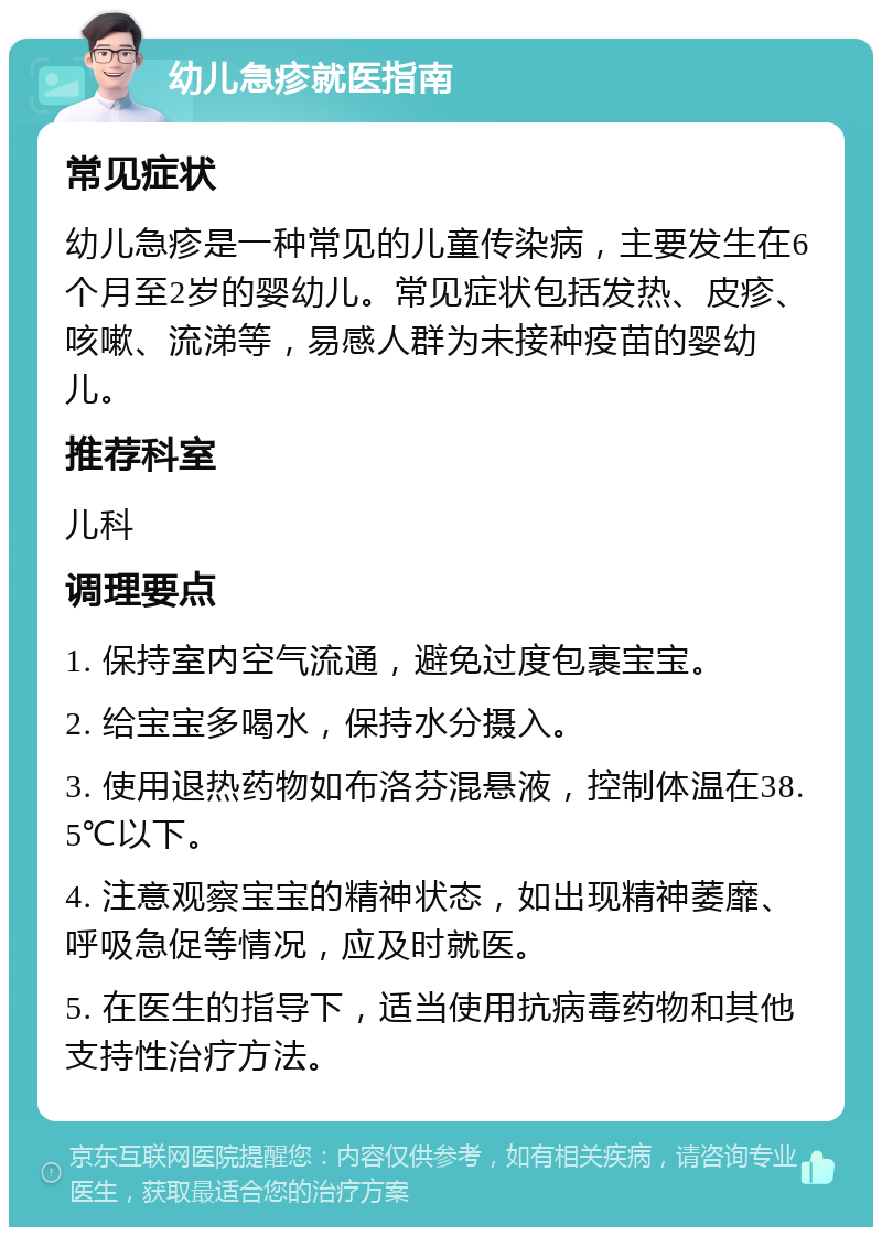 幼儿急疹就医指南 常见症状 幼儿急疹是一种常见的儿童传染病，主要发生在6个月至2岁的婴幼儿。常见症状包括发热、皮疹、咳嗽、流涕等，易感人群为未接种疫苗的婴幼儿。 推荐科室 儿科 调理要点 1. 保持室内空气流通，避免过度包裹宝宝。 2. 给宝宝多喝水，保持水分摄入。 3. 使用退热药物如布洛芬混悬液，控制体温在38.5℃以下。 4. 注意观察宝宝的精神状态，如出现精神萎靡、呼吸急促等情况，应及时就医。 5. 在医生的指导下，适当使用抗病毒药物和其他支持性治疗方法。