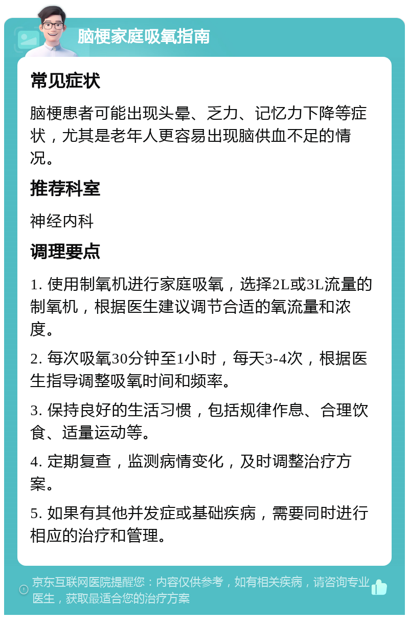 脑梗家庭吸氧指南 常见症状 脑梗患者可能出现头晕、乏力、记忆力下降等症状，尤其是老年人更容易出现脑供血不足的情况。 推荐科室 神经内科 调理要点 1. 使用制氧机进行家庭吸氧，选择2L或3L流量的制氧机，根据医生建议调节合适的氧流量和浓度。 2. 每次吸氧30分钟至1小时，每天3-4次，根据医生指导调整吸氧时间和频率。 3. 保持良好的生活习惯，包括规律作息、合理饮食、适量运动等。 4. 定期复查，监测病情变化，及时调整治疗方案。 5. 如果有其他并发症或基础疾病，需要同时进行相应的治疗和管理。