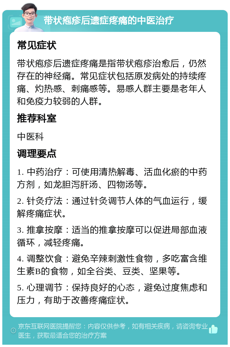 带状疱疹后遗症疼痛的中医治疗 常见症状 带状疱疹后遗症疼痛是指带状疱疹治愈后，仍然存在的神经痛。常见症状包括原发病处的持续疼痛、灼热感、刺痛感等。易感人群主要是老年人和免疫力较弱的人群。 推荐科室 中医科 调理要点 1. 中药治疗：可使用清热解毒、活血化瘀的中药方剂，如龙胆泻肝汤、四物汤等。 2. 针灸疗法：通过针灸调节人体的气血运行，缓解疼痛症状。 3. 推拿按摩：适当的推拿按摩可以促进局部血液循环，减轻疼痛。 4. 调整饮食：避免辛辣刺激性食物，多吃富含维生素B的食物，如全谷类、豆类、坚果等。 5. 心理调节：保持良好的心态，避免过度焦虑和压力，有助于改善疼痛症状。