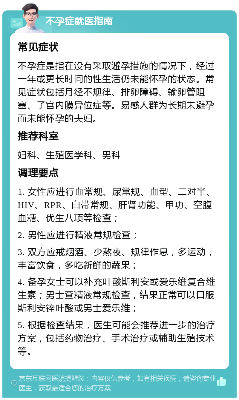 不孕症就医指南 常见症状 不孕症是指在没有采取避孕措施的情况下，经过一年或更长时间的性生活仍未能怀孕的状态。常见症状包括月经不规律、排卵障碍、输卵管阻塞、子宫内膜异位症等。易感人群为长期未避孕而未能怀孕的夫妇。 推荐科室 妇科、生殖医学科、男科 调理要点 1. 女性应进行血常规、尿常规、血型、二对半、HIV、RPR、白带常规、肝肾功能、甲功、空腹血糖、优生八项等检查； 2. 男性应进行精液常规检查； 3. 双方应戒烟酒、少熬夜、规律作息，多运动，丰富饮食，多吃新鲜的蔬果； 4. 备孕女士可以补充叶酸斯利安或爱乐维复合维生素；男士查精液常规检查，结果正常可以口服斯利安锌叶酸或男士爱乐维； 5. 根据检查结果，医生可能会推荐进一步的治疗方案，包括药物治疗、手术治疗或辅助生殖技术等。