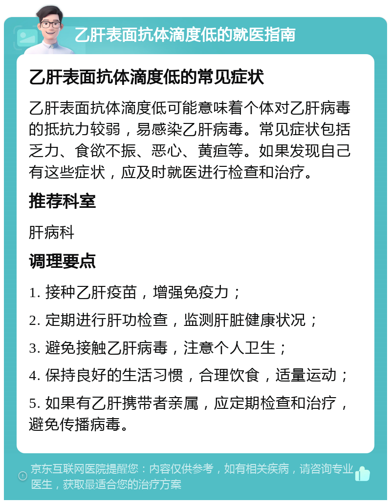 乙肝表面抗体滴度低的就医指南 乙肝表面抗体滴度低的常见症状 乙肝表面抗体滴度低可能意味着个体对乙肝病毒的抵抗力较弱，易感染乙肝病毒。常见症状包括乏力、食欲不振、恶心、黄疸等。如果发现自己有这些症状，应及时就医进行检查和治疗。 推荐科室 肝病科 调理要点 1. 接种乙肝疫苗，增强免疫力； 2. 定期进行肝功检查，监测肝脏健康状况； 3. 避免接触乙肝病毒，注意个人卫生； 4. 保持良好的生活习惯，合理饮食，适量运动； 5. 如果有乙肝携带者亲属，应定期检查和治疗，避免传播病毒。