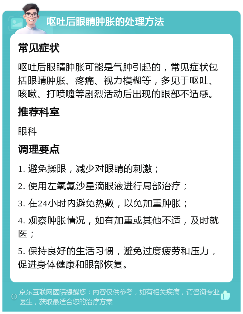 呕吐后眼睛肿胀的处理方法 常见症状 呕吐后眼睛肿胀可能是气肿引起的，常见症状包括眼睛肿胀、疼痛、视力模糊等，多见于呕吐、咳嗽、打喷嚏等剧烈活动后出现的眼部不适感。 推荐科室 眼科 调理要点 1. 避免揉眼，减少对眼睛的刺激； 2. 使用左氧氟沙星滴眼液进行局部治疗； 3. 在24小时内避免热敷，以免加重肿胀； 4. 观察肿胀情况，如有加重或其他不适，及时就医； 5. 保持良好的生活习惯，避免过度疲劳和压力，促进身体健康和眼部恢复。