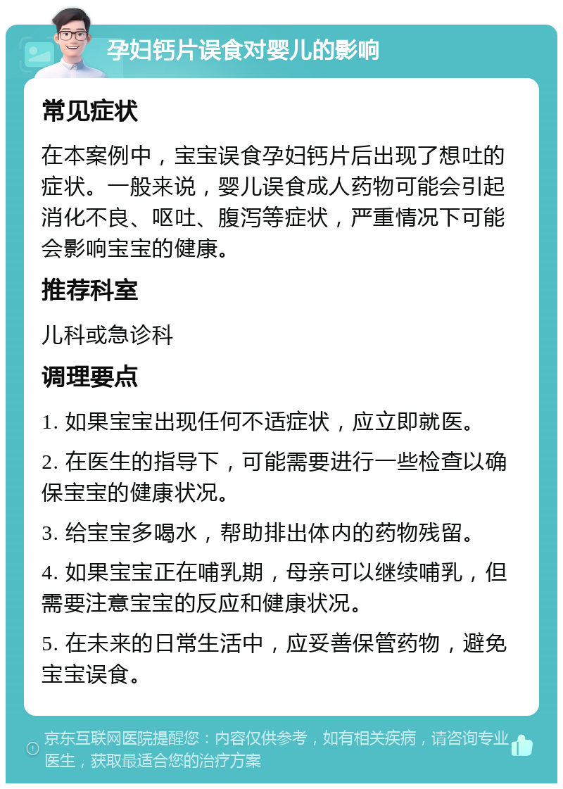 孕妇钙片误食对婴儿的影响 常见症状 在本案例中，宝宝误食孕妇钙片后出现了想吐的症状。一般来说，婴儿误食成人药物可能会引起消化不良、呕吐、腹泻等症状，严重情况下可能会影响宝宝的健康。 推荐科室 儿科或急诊科 调理要点 1. 如果宝宝出现任何不适症状，应立即就医。 2. 在医生的指导下，可能需要进行一些检查以确保宝宝的健康状况。 3. 给宝宝多喝水，帮助排出体内的药物残留。 4. 如果宝宝正在哺乳期，母亲可以继续哺乳，但需要注意宝宝的反应和健康状况。 5. 在未来的日常生活中，应妥善保管药物，避免宝宝误食。