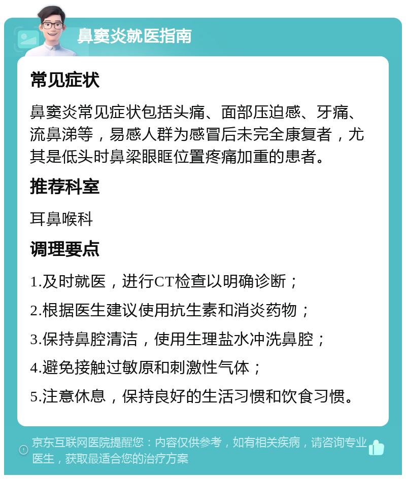 鼻窦炎就医指南 常见症状 鼻窦炎常见症状包括头痛、面部压迫感、牙痛、流鼻涕等，易感人群为感冒后未完全康复者，尤其是低头时鼻梁眼眶位置疼痛加重的患者。 推荐科室 耳鼻喉科 调理要点 1.及时就医，进行CT检查以明确诊断； 2.根据医生建议使用抗生素和消炎药物； 3.保持鼻腔清洁，使用生理盐水冲洗鼻腔； 4.避免接触过敏原和刺激性气体； 5.注意休息，保持良好的生活习惯和饮食习惯。