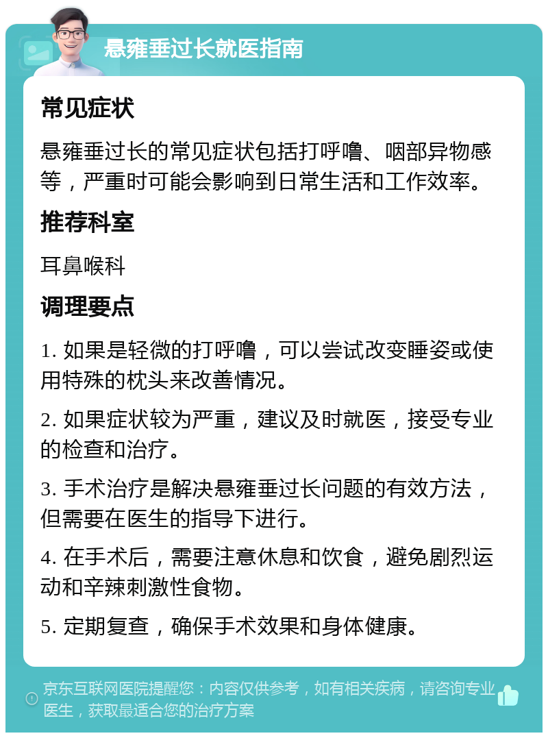 悬雍垂过长就医指南 常见症状 悬雍垂过长的常见症状包括打呼噜、咽部异物感等，严重时可能会影响到日常生活和工作效率。 推荐科室 耳鼻喉科 调理要点 1. 如果是轻微的打呼噜，可以尝试改变睡姿或使用特殊的枕头来改善情况。 2. 如果症状较为严重，建议及时就医，接受专业的检查和治疗。 3. 手术治疗是解决悬雍垂过长问题的有效方法，但需要在医生的指导下进行。 4. 在手术后，需要注意休息和饮食，避免剧烈运动和辛辣刺激性食物。 5. 定期复查，确保手术效果和身体健康。