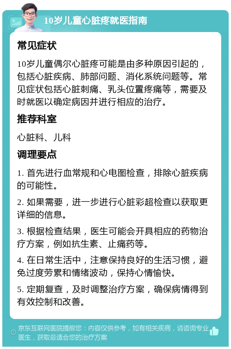 10岁儿童心脏疼就医指南 常见症状 10岁儿童偶尔心脏疼可能是由多种原因引起的，包括心脏疾病、肺部问题、消化系统问题等。常见症状包括心脏刺痛、乳头位置疼痛等，需要及时就医以确定病因并进行相应的治疗。 推荐科室 心脏科、儿科 调理要点 1. 首先进行血常规和心电图检查，排除心脏疾病的可能性。 2. 如果需要，进一步进行心脏彩超检查以获取更详细的信息。 3. 根据检查结果，医生可能会开具相应的药物治疗方案，例如抗生素、止痛药等。 4. 在日常生活中，注意保持良好的生活习惯，避免过度劳累和情绪波动，保持心情愉快。 5. 定期复查，及时调整治疗方案，确保病情得到有效控制和改善。