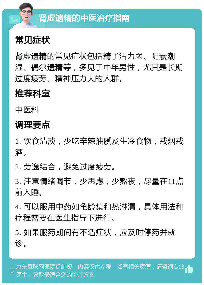 肾虚遗精的中医治疗指南 常见症状 肾虚遗精的常见症状包括精子活力弱、阴囊潮湿、偶尔遗精等，多见于中年男性，尤其是长期过度疲劳、精神压力大的人群。 推荐科室 中医科 调理要点 1. 饮食清淡，少吃辛辣油腻及生冷食物，戒烟戒酒。 2. 劳逸结合，避免过度疲劳。 3. 注意情绪调节，少思虑，少熬夜，尽量在11点前入睡。 4. 可以服用中药如龟龄集和热淋清，具体用法和疗程需要在医生指导下进行。 5. 如果服药期间有不适症状，应及时停药并就诊。