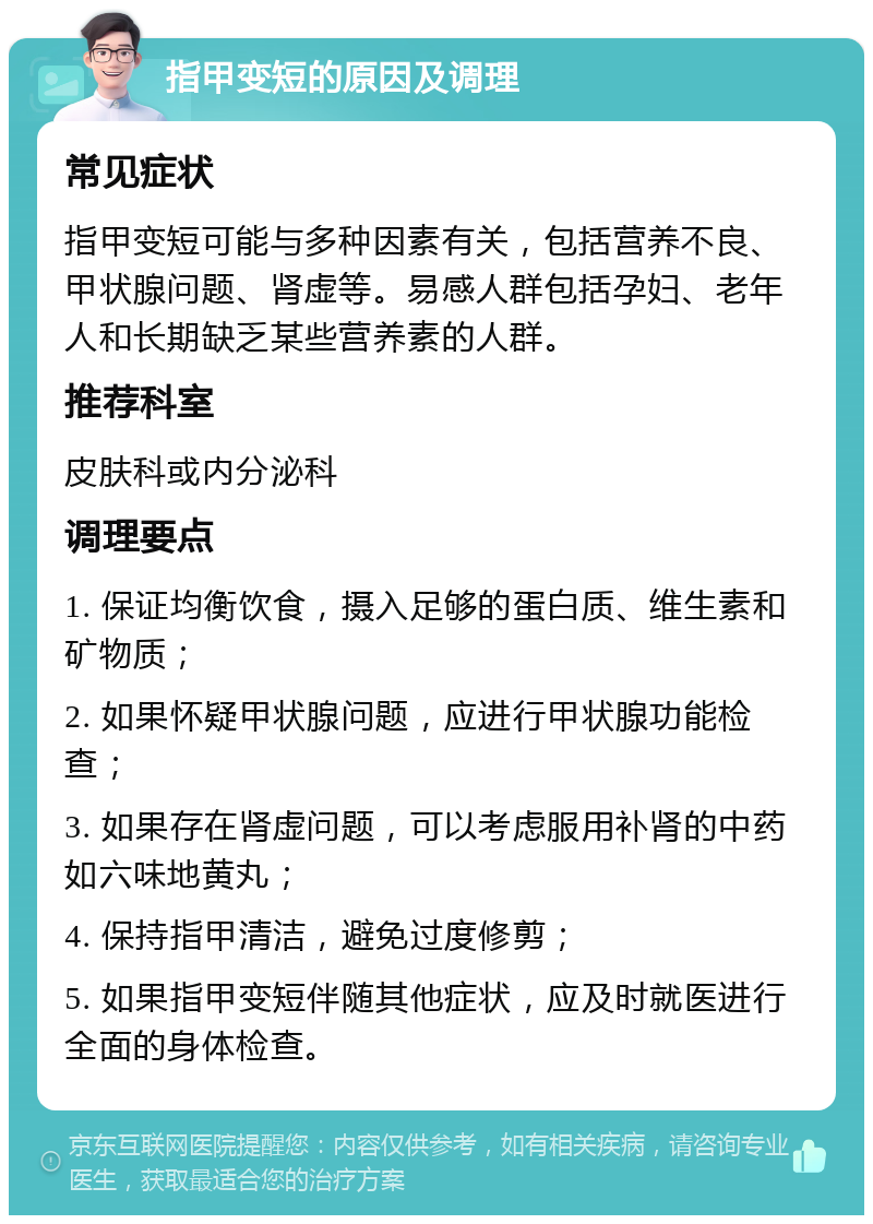 指甲变短的原因及调理 常见症状 指甲变短可能与多种因素有关，包括营养不良、甲状腺问题、肾虚等。易感人群包括孕妇、老年人和长期缺乏某些营养素的人群。 推荐科室 皮肤科或内分泌科 调理要点 1. 保证均衡饮食，摄入足够的蛋白质、维生素和矿物质； 2. 如果怀疑甲状腺问题，应进行甲状腺功能检查； 3. 如果存在肾虚问题，可以考虑服用补肾的中药如六味地黄丸； 4. 保持指甲清洁，避免过度修剪； 5. 如果指甲变短伴随其他症状，应及时就医进行全面的身体检查。