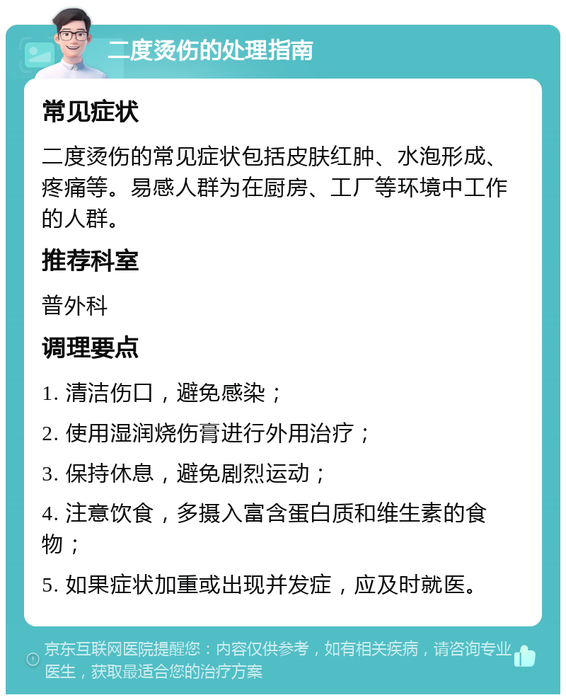 二度烫伤的处理指南 常见症状 二度烫伤的常见症状包括皮肤红肿、水泡形成、疼痛等。易感人群为在厨房、工厂等环境中工作的人群。 推荐科室 普外科 调理要点 1. 清洁伤口，避免感染； 2. 使用湿润烧伤膏进行外用治疗； 3. 保持休息，避免剧烈运动； 4. 注意饮食，多摄入富含蛋白质和维生素的食物； 5. 如果症状加重或出现并发症，应及时就医。