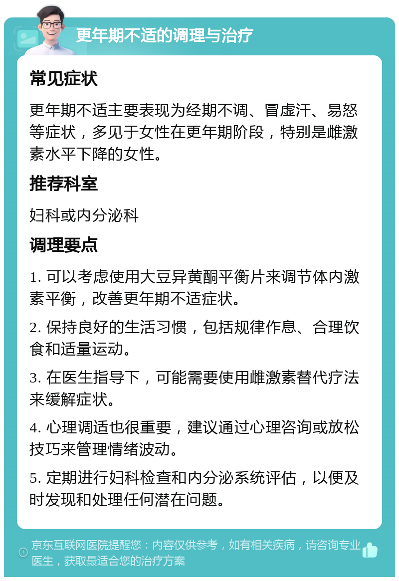 更年期不适的调理与治疗 常见症状 更年期不适主要表现为经期不调、冒虚汗、易怒等症状，多见于女性在更年期阶段，特别是雌激素水平下降的女性。 推荐科室 妇科或内分泌科 调理要点 1. 可以考虑使用大豆异黄酮平衡片来调节体内激素平衡，改善更年期不适症状。 2. 保持良好的生活习惯，包括规律作息、合理饮食和适量运动。 3. 在医生指导下，可能需要使用雌激素替代疗法来缓解症状。 4. 心理调适也很重要，建议通过心理咨询或放松技巧来管理情绪波动。 5. 定期进行妇科检查和内分泌系统评估，以便及时发现和处理任何潜在问题。