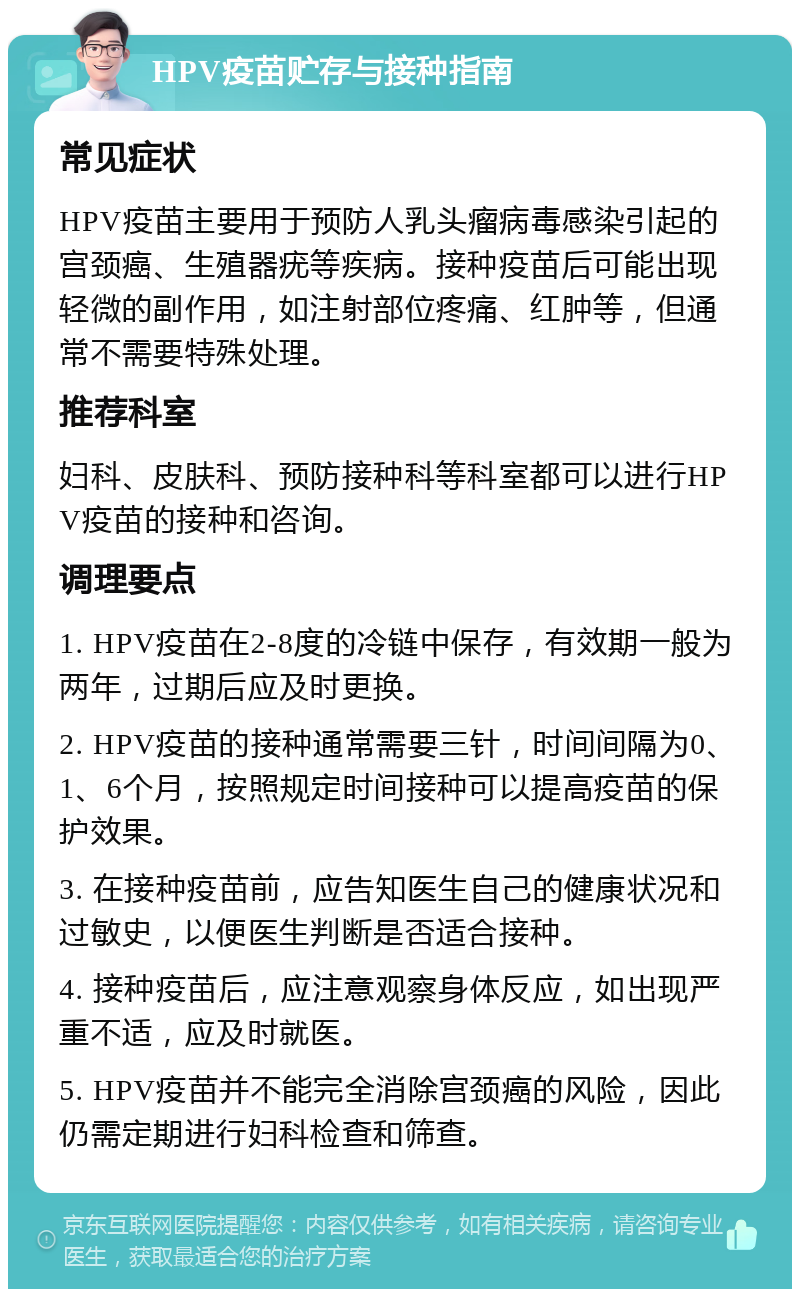 HPV疫苗贮存与接种指南 常见症状 HPV疫苗主要用于预防人乳头瘤病毒感染引起的宫颈癌、生殖器疣等疾病。接种疫苗后可能出现轻微的副作用，如注射部位疼痛、红肿等，但通常不需要特殊处理。 推荐科室 妇科、皮肤科、预防接种科等科室都可以进行HPV疫苗的接种和咨询。 调理要点 1. HPV疫苗在2-8度的冷链中保存，有效期一般为两年，过期后应及时更换。 2. HPV疫苗的接种通常需要三针，时间间隔为0、1、6个月，按照规定时间接种可以提高疫苗的保护效果。 3. 在接种疫苗前，应告知医生自己的健康状况和过敏史，以便医生判断是否适合接种。 4. 接种疫苗后，应注意观察身体反应，如出现严重不适，应及时就医。 5. HPV疫苗并不能完全消除宫颈癌的风险，因此仍需定期进行妇科检查和筛查。