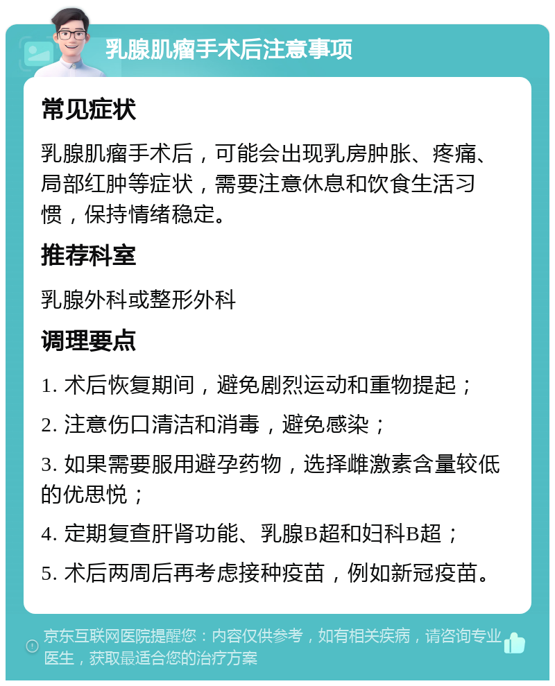 乳腺肌瘤手术后注意事项 常见症状 乳腺肌瘤手术后，可能会出现乳房肿胀、疼痛、局部红肿等症状，需要注意休息和饮食生活习惯，保持情绪稳定。 推荐科室 乳腺外科或整形外科 调理要点 1. 术后恢复期间，避免剧烈运动和重物提起； 2. 注意伤口清洁和消毒，避免感染； 3. 如果需要服用避孕药物，选择雌激素含量较低的优思悦； 4. 定期复查肝肾功能、乳腺B超和妇科B超； 5. 术后两周后再考虑接种疫苗，例如新冠疫苗。