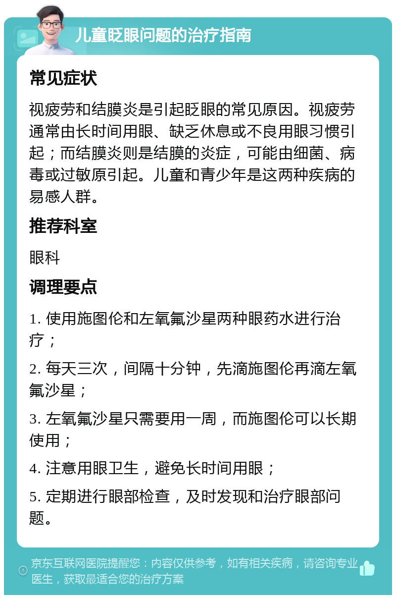 儿童眨眼问题的治疗指南 常见症状 视疲劳和结膜炎是引起眨眼的常见原因。视疲劳通常由长时间用眼、缺乏休息或不良用眼习惯引起；而结膜炎则是结膜的炎症，可能由细菌、病毒或过敏原引起。儿童和青少年是这两种疾病的易感人群。 推荐科室 眼科 调理要点 1. 使用施图伦和左氧氟沙星两种眼药水进行治疗； 2. 每天三次，间隔十分钟，先滴施图伦再滴左氧氟沙星； 3. 左氧氟沙星只需要用一周，而施图伦可以长期使用； 4. 注意用眼卫生，避免长时间用眼； 5. 定期进行眼部检查，及时发现和治疗眼部问题。