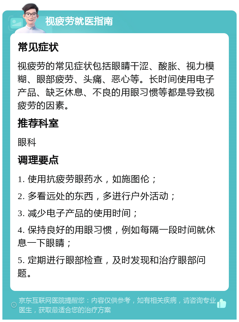 视疲劳就医指南 常见症状 视疲劳的常见症状包括眼睛干涩、酸胀、视力模糊、眼部疲劳、头痛、恶心等。长时间使用电子产品、缺乏休息、不良的用眼习惯等都是导致视疲劳的因素。 推荐科室 眼科 调理要点 1. 使用抗疲劳眼药水，如施图伦； 2. 多看远处的东西，多进行户外活动； 3. 减少电子产品的使用时间； 4. 保持良好的用眼习惯，例如每隔一段时间就休息一下眼睛； 5. 定期进行眼部检查，及时发现和治疗眼部问题。