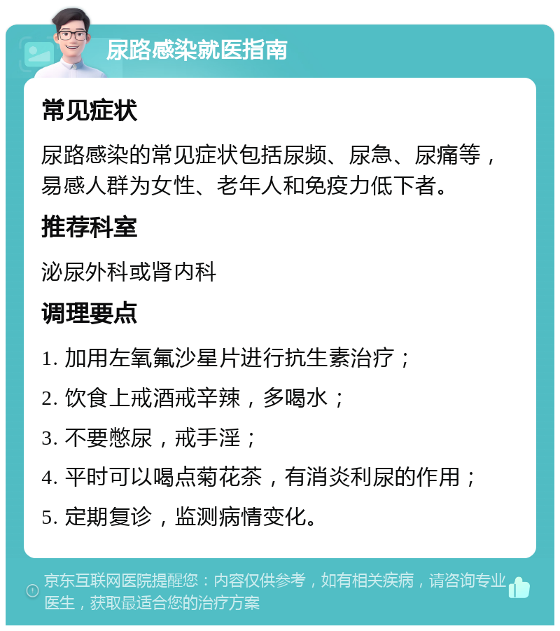 尿路感染就医指南 常见症状 尿路感染的常见症状包括尿频、尿急、尿痛等，易感人群为女性、老年人和免疫力低下者。 推荐科室 泌尿外科或肾内科 调理要点 1. 加用左氧氟沙星片进行抗生素治疗； 2. 饮食上戒酒戒辛辣，多喝水； 3. 不要憋尿，戒手淫； 4. 平时可以喝点菊花茶，有消炎利尿的作用； 5. 定期复诊，监测病情变化。