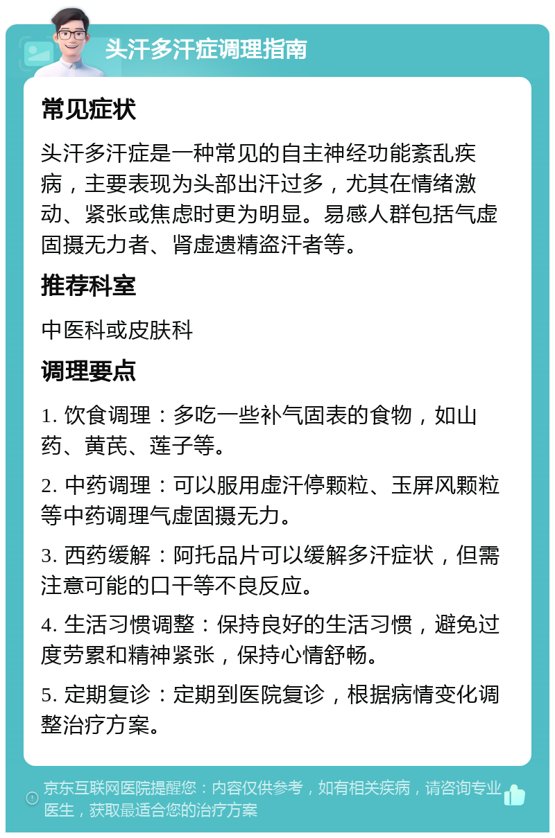 头汗多汗症调理指南 常见症状 头汗多汗症是一种常见的自主神经功能紊乱疾病，主要表现为头部出汗过多，尤其在情绪激动、紧张或焦虑时更为明显。易感人群包括气虚固摄无力者、肾虚遗精盗汗者等。 推荐科室 中医科或皮肤科 调理要点 1. 饮食调理：多吃一些补气固表的食物，如山药、黄芪、莲子等。 2. 中药调理：可以服用虚汗停颗粒、玉屏风颗粒等中药调理气虚固摄无力。 3. 西药缓解：阿托品片可以缓解多汗症状，但需注意可能的口干等不良反应。 4. 生活习惯调整：保持良好的生活习惯，避免过度劳累和精神紧张，保持心情舒畅。 5. 定期复诊：定期到医院复诊，根据病情变化调整治疗方案。