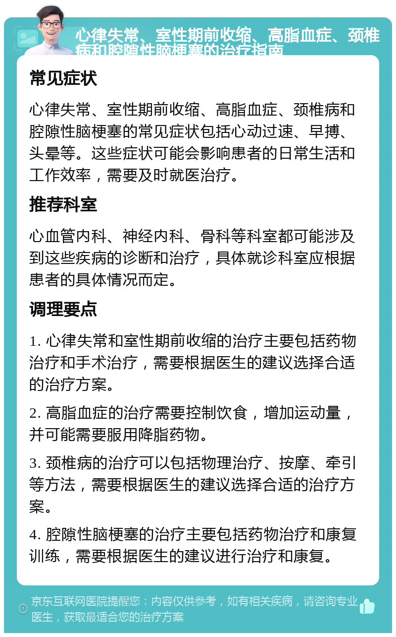 心律失常、室性期前收缩、高脂血症、颈椎病和腔隙性脑梗塞的治疗指南 常见症状 心律失常、室性期前收缩、高脂血症、颈椎病和腔隙性脑梗塞的常见症状包括心动过速、早搏、头晕等。这些症状可能会影响患者的日常生活和工作效率，需要及时就医治疗。 推荐科室 心血管内科、神经内科、骨科等科室都可能涉及到这些疾病的诊断和治疗，具体就诊科室应根据患者的具体情况而定。 调理要点 1. 心律失常和室性期前收缩的治疗主要包括药物治疗和手术治疗，需要根据医生的建议选择合适的治疗方案。 2. 高脂血症的治疗需要控制饮食，增加运动量，并可能需要服用降脂药物。 3. 颈椎病的治疗可以包括物理治疗、按摩、牵引等方法，需要根据医生的建议选择合适的治疗方案。 4. 腔隙性脑梗塞的治疗主要包括药物治疗和康复训练，需要根据医生的建议进行治疗和康复。