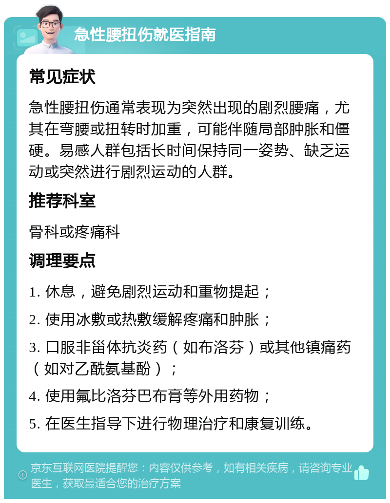 急性腰扭伤就医指南 常见症状 急性腰扭伤通常表现为突然出现的剧烈腰痛，尤其在弯腰或扭转时加重，可能伴随局部肿胀和僵硬。易感人群包括长时间保持同一姿势、缺乏运动或突然进行剧烈运动的人群。 推荐科室 骨科或疼痛科 调理要点 1. 休息，避免剧烈运动和重物提起； 2. 使用冰敷或热敷缓解疼痛和肿胀； 3. 口服非甾体抗炎药（如布洛芬）或其他镇痛药（如对乙酰氨基酚）； 4. 使用氟比洛芬巴布膏等外用药物； 5. 在医生指导下进行物理治疗和康复训练。