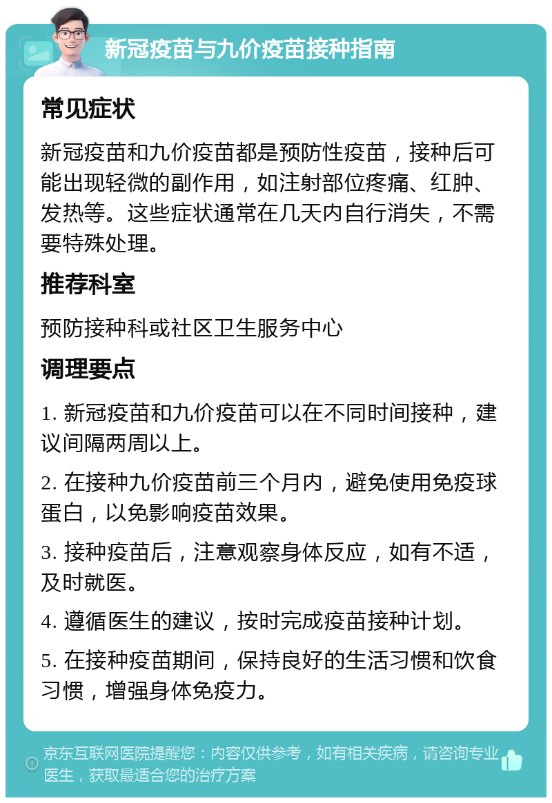 新冠疫苗与九价疫苗接种指南 常见症状 新冠疫苗和九价疫苗都是预防性疫苗，接种后可能出现轻微的副作用，如注射部位疼痛、红肿、发热等。这些症状通常在几天内自行消失，不需要特殊处理。 推荐科室 预防接种科或社区卫生服务中心 调理要点 1. 新冠疫苗和九价疫苗可以在不同时间接种，建议间隔两周以上。 2. 在接种九价疫苗前三个月内，避免使用免疫球蛋白，以免影响疫苗效果。 3. 接种疫苗后，注意观察身体反应，如有不适，及时就医。 4. 遵循医生的建议，按时完成疫苗接种计划。 5. 在接种疫苗期间，保持良好的生活习惯和饮食习惯，增强身体免疫力。