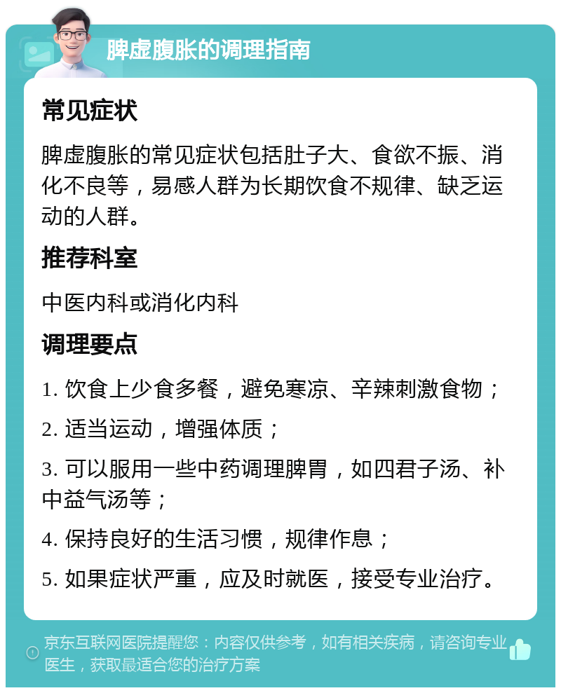 脾虚腹胀的调理指南 常见症状 脾虚腹胀的常见症状包括肚子大、食欲不振、消化不良等，易感人群为长期饮食不规律、缺乏运动的人群。 推荐科室 中医内科或消化内科 调理要点 1. 饮食上少食多餐，避免寒凉、辛辣刺激食物； 2. 适当运动，增强体质； 3. 可以服用一些中药调理脾胃，如四君子汤、补中益气汤等； 4. 保持良好的生活习惯，规律作息； 5. 如果症状严重，应及时就医，接受专业治疗。