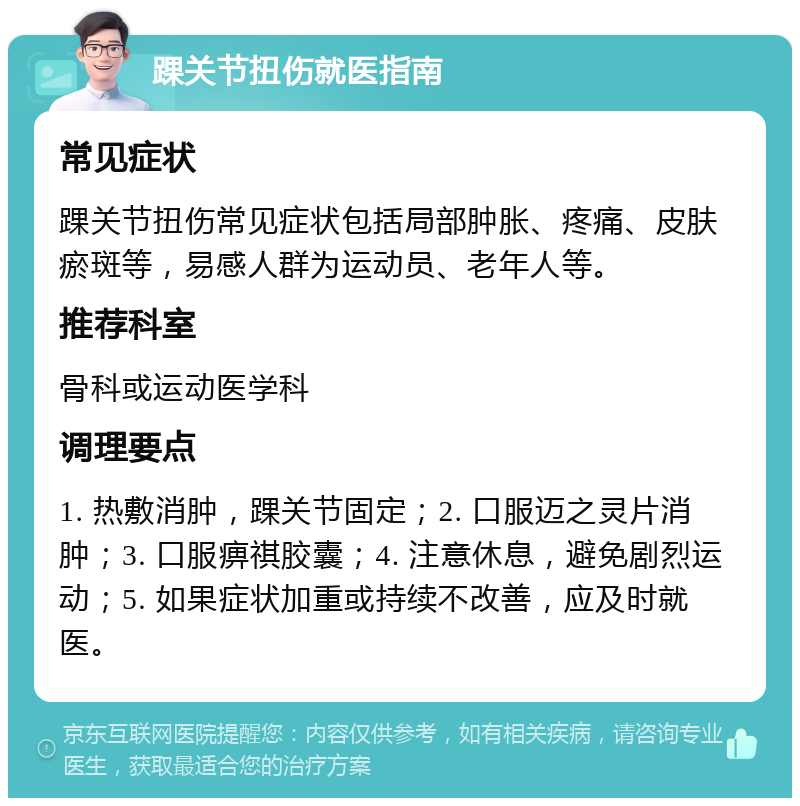 踝关节扭伤就医指南 常见症状 踝关节扭伤常见症状包括局部肿胀、疼痛、皮肤瘀斑等，易感人群为运动员、老年人等。 推荐科室 骨科或运动医学科 调理要点 1. 热敷消肿，踝关节固定；2. 口服迈之灵片消肿；3. 口服痹祺胶囊；4. 注意休息，避免剧烈运动；5. 如果症状加重或持续不改善，应及时就医。