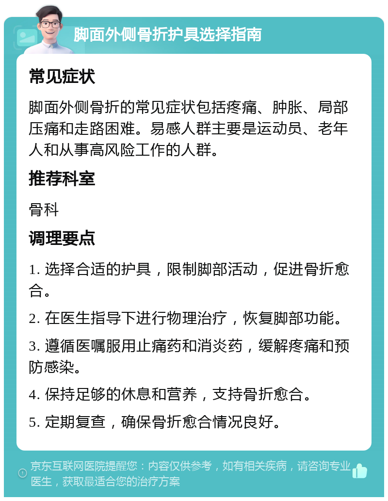 脚面外侧骨折护具选择指南 常见症状 脚面外侧骨折的常见症状包括疼痛、肿胀、局部压痛和走路困难。易感人群主要是运动员、老年人和从事高风险工作的人群。 推荐科室 骨科 调理要点 1. 选择合适的护具，限制脚部活动，促进骨折愈合。 2. 在医生指导下进行物理治疗，恢复脚部功能。 3. 遵循医嘱服用止痛药和消炎药，缓解疼痛和预防感染。 4. 保持足够的休息和营养，支持骨折愈合。 5. 定期复查，确保骨折愈合情况良好。