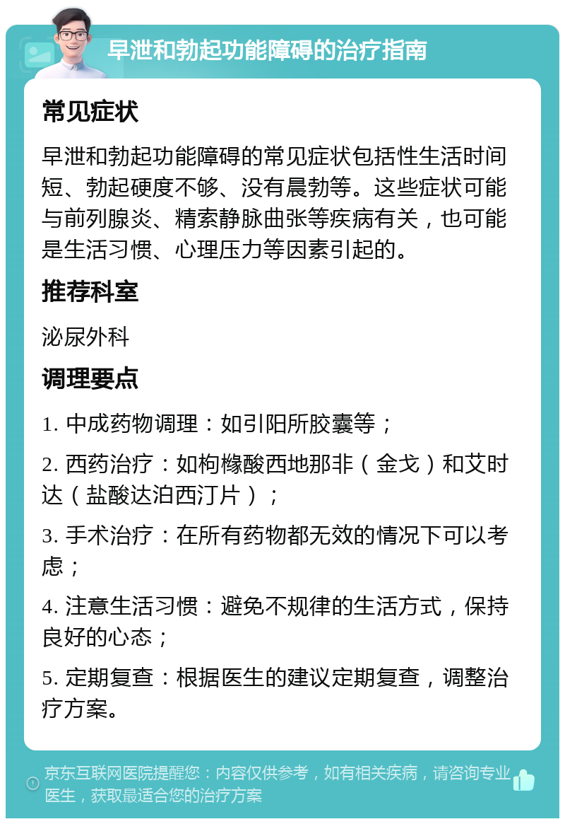 早泄和勃起功能障碍的治疗指南 常见症状 早泄和勃起功能障碍的常见症状包括性生活时间短、勃起硬度不够、没有晨勃等。这些症状可能与前列腺炎、精索静脉曲张等疾病有关，也可能是生活习惯、心理压力等因素引起的。 推荐科室 泌尿外科 调理要点 1. 中成药物调理：如引阳所胶囊等； 2. 西药治疗：如枸橼酸西地那非（金戈）和艾时达（盐酸达泊西汀片）； 3. 手术治疗：在所有药物都无效的情况下可以考虑； 4. 注意生活习惯：避免不规律的生活方式，保持良好的心态； 5. 定期复查：根据医生的建议定期复查，调整治疗方案。