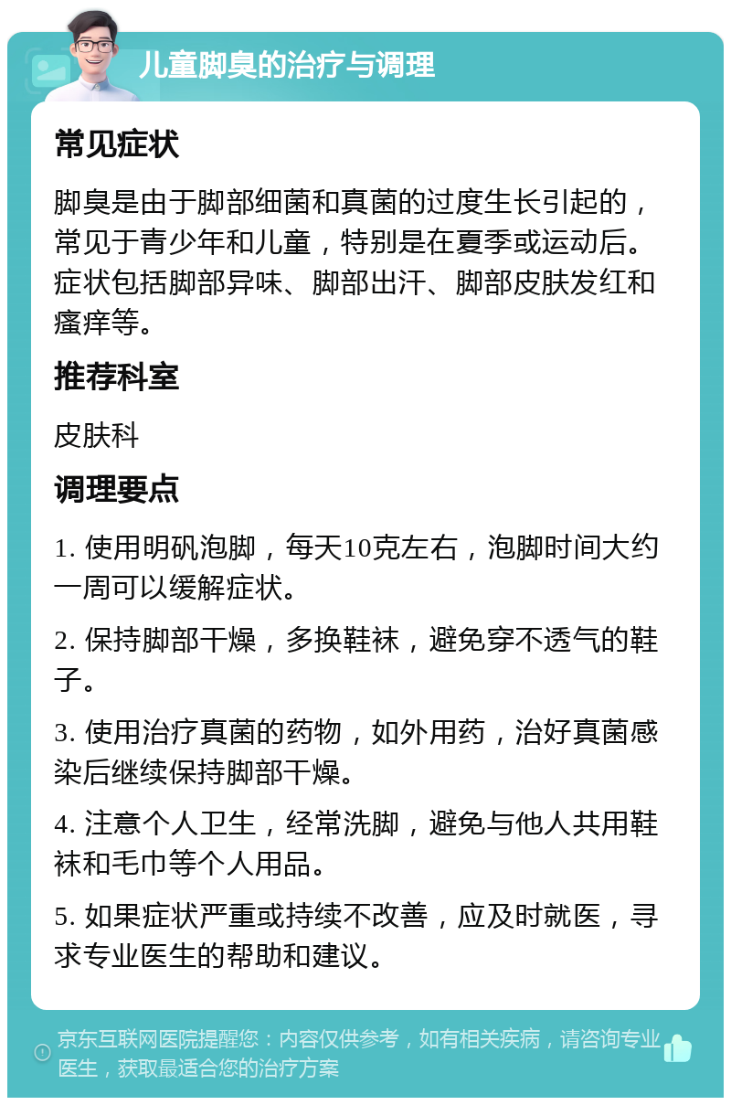 儿童脚臭的治疗与调理 常见症状 脚臭是由于脚部细菌和真菌的过度生长引起的，常见于青少年和儿童，特别是在夏季或运动后。症状包括脚部异味、脚部出汗、脚部皮肤发红和瘙痒等。 推荐科室 皮肤科 调理要点 1. 使用明矾泡脚，每天10克左右，泡脚时间大约一周可以缓解症状。 2. 保持脚部干燥，多换鞋袜，避免穿不透气的鞋子。 3. 使用治疗真菌的药物，如外用药，治好真菌感染后继续保持脚部干燥。 4. 注意个人卫生，经常洗脚，避免与他人共用鞋袜和毛巾等个人用品。 5. 如果症状严重或持续不改善，应及时就医，寻求专业医生的帮助和建议。