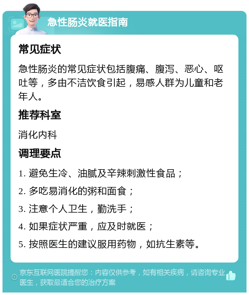 急性肠炎就医指南 常见症状 急性肠炎的常见症状包括腹痛、腹泻、恶心、呕吐等，多由不洁饮食引起，易感人群为儿童和老年人。 推荐科室 消化内科 调理要点 1. 避免生冷、油腻及辛辣刺激性食品； 2. 多吃易消化的粥和面食； 3. 注意个人卫生，勤洗手； 4. 如果症状严重，应及时就医； 5. 按照医生的建议服用药物，如抗生素等。