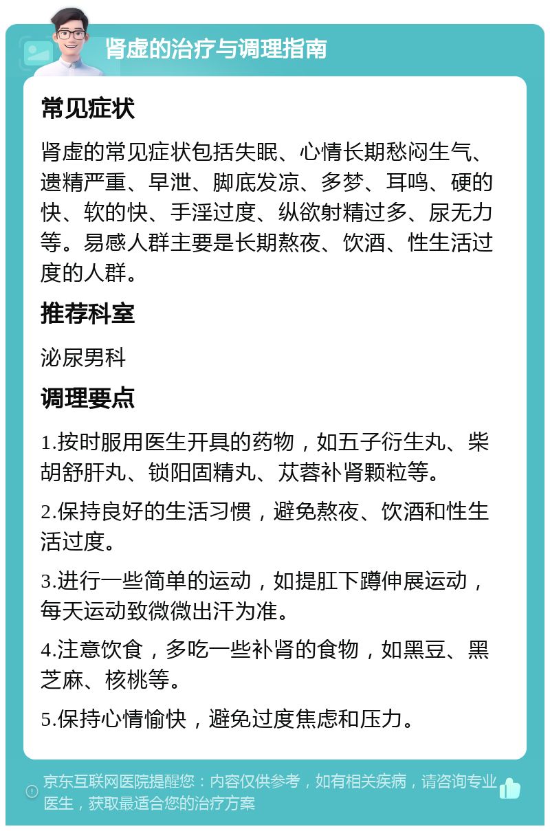 肾虚的治疗与调理指南 常见症状 肾虚的常见症状包括失眠、心情长期愁闷生气、遗精严重、早泄、脚底发凉、多梦、耳鸣、硬的快、软的快、手淫过度、纵欲射精过多、尿无力等。易感人群主要是长期熬夜、饮酒、性生活过度的人群。 推荐科室 泌尿男科 调理要点 1.按时服用医生开具的药物，如五子衍生丸、柴胡舒肝丸、锁阳固精丸、苁蓉补肾颗粒等。 2.保持良好的生活习惯，避免熬夜、饮酒和性生活过度。 3.进行一些简单的运动，如提肛下蹲伸展运动，每天运动致微微出汗为准。 4.注意饮食，多吃一些补肾的食物，如黑豆、黑芝麻、核桃等。 5.保持心情愉快，避免过度焦虑和压力。