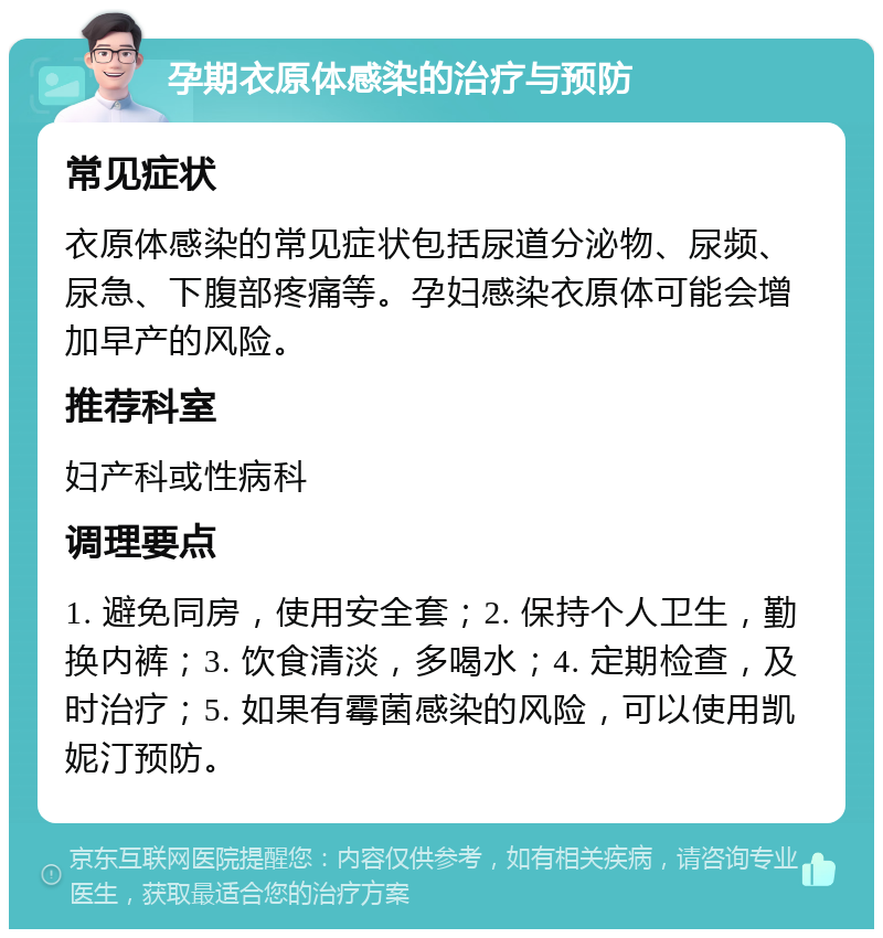 孕期衣原体感染的治疗与预防 常见症状 衣原体感染的常见症状包括尿道分泌物、尿频、尿急、下腹部疼痛等。孕妇感染衣原体可能会增加早产的风险。 推荐科室 妇产科或性病科 调理要点 1. 避免同房，使用安全套；2. 保持个人卫生，勤换内裤；3. 饮食清淡，多喝水；4. 定期检查，及时治疗；5. 如果有霉菌感染的风险，可以使用凯妮汀预防。