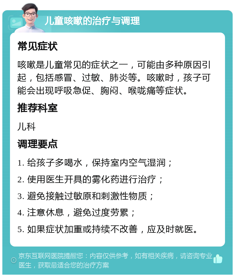 儿童咳嗽的治疗与调理 常见症状 咳嗽是儿童常见的症状之一，可能由多种原因引起，包括感冒、过敏、肺炎等。咳嗽时，孩子可能会出现呼吸急促、胸闷、喉咙痛等症状。 推荐科室 儿科 调理要点 1. 给孩子多喝水，保持室内空气湿润； 2. 使用医生开具的雾化药进行治疗； 3. 避免接触过敏原和刺激性物质； 4. 注意休息，避免过度劳累； 5. 如果症状加重或持续不改善，应及时就医。