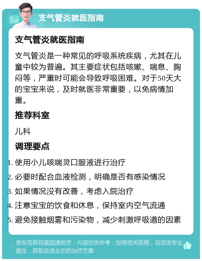 支气管炎就医指南 支气管炎就医指南 支气管炎是一种常见的呼吸系统疾病，尤其在儿童中较为普遍。其主要症状包括咳嗽、喘息、胸闷等，严重时可能会导致呼吸困难。对于50天大的宝宝来说，及时就医非常重要，以免病情加重。 推荐科室 儿科 调理要点 使用小儿咳喘灵口服液进行治疗 必要时配合血液检测，明确是否有感染情况 如果情况没有改善，考虑入院治疗 注意宝宝的饮食和休息，保持室内空气流通 避免接触烟雾和污染物，减少刺激呼吸道的因素