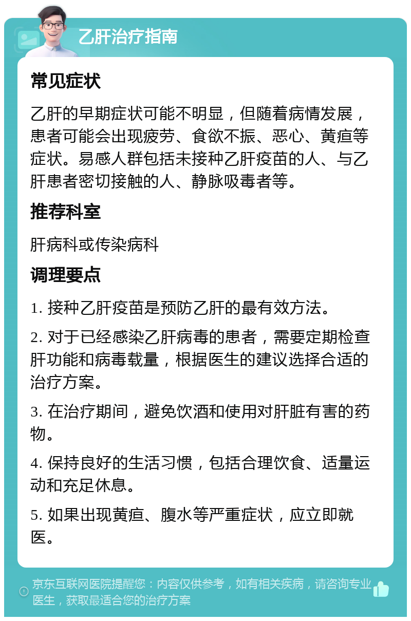 乙肝治疗指南 常见症状 乙肝的早期症状可能不明显，但随着病情发展，患者可能会出现疲劳、食欲不振、恶心、黄疸等症状。易感人群包括未接种乙肝疫苗的人、与乙肝患者密切接触的人、静脉吸毒者等。 推荐科室 肝病科或传染病科 调理要点 1. 接种乙肝疫苗是预防乙肝的最有效方法。 2. 对于已经感染乙肝病毒的患者，需要定期检查肝功能和病毒载量，根据医生的建议选择合适的治疗方案。 3. 在治疗期间，避免饮酒和使用对肝脏有害的药物。 4. 保持良好的生活习惯，包括合理饮食、适量运动和充足休息。 5. 如果出现黄疸、腹水等严重症状，应立即就医。