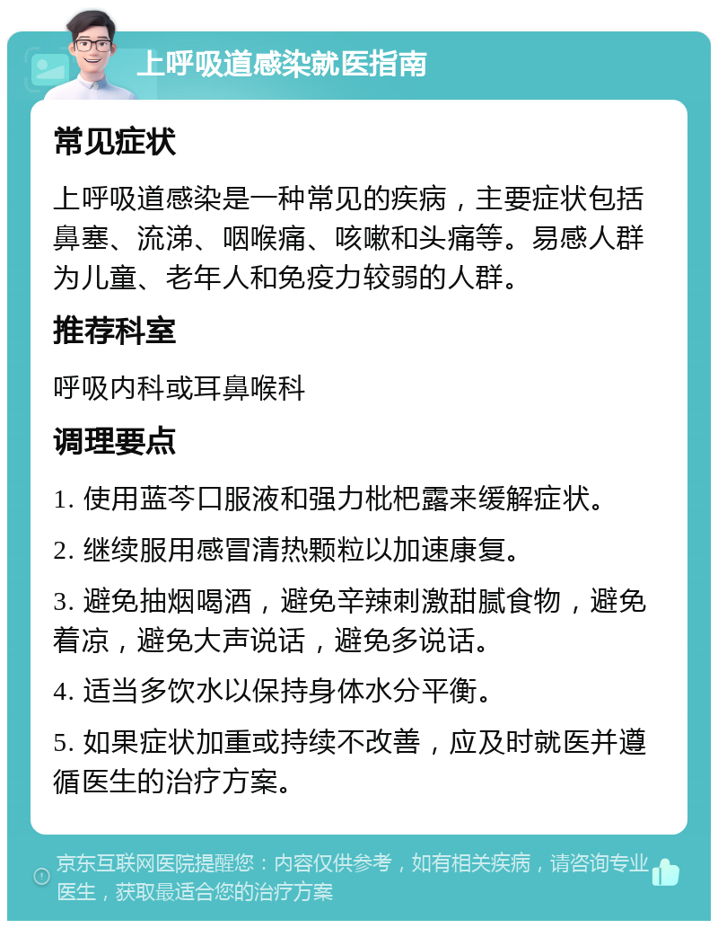 上呼吸道感染就医指南 常见症状 上呼吸道感染是一种常见的疾病，主要症状包括鼻塞、流涕、咽喉痛、咳嗽和头痛等。易感人群为儿童、老年人和免疫力较弱的人群。 推荐科室 呼吸内科或耳鼻喉科 调理要点 1. 使用蓝芩口服液和强力枇杷露来缓解症状。 2. 继续服用感冒清热颗粒以加速康复。 3. 避免抽烟喝酒，避免辛辣刺激甜腻食物，避免着凉，避免大声说话，避免多说话。 4. 适当多饮水以保持身体水分平衡。 5. 如果症状加重或持续不改善，应及时就医并遵循医生的治疗方案。