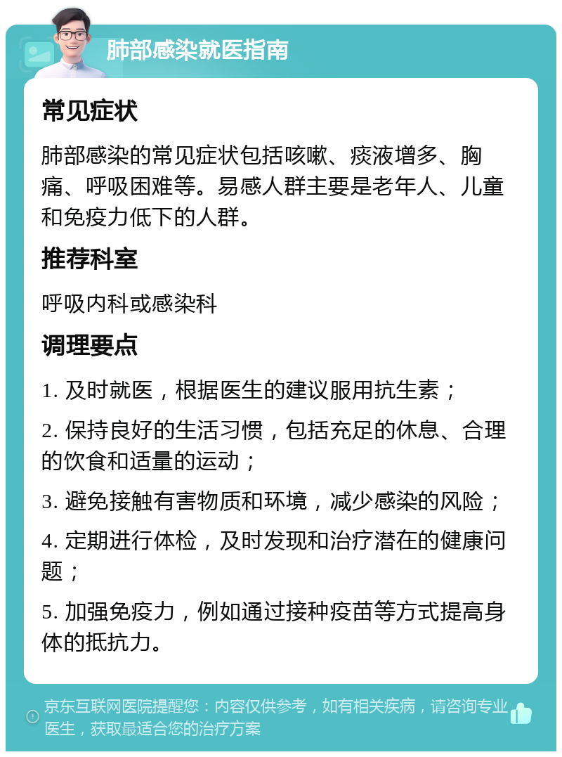 肺部感染就医指南 常见症状 肺部感染的常见症状包括咳嗽、痰液增多、胸痛、呼吸困难等。易感人群主要是老年人、儿童和免疫力低下的人群。 推荐科室 呼吸内科或感染科 调理要点 1. 及时就医，根据医生的建议服用抗生素； 2. 保持良好的生活习惯，包括充足的休息、合理的饮食和适量的运动； 3. 避免接触有害物质和环境，减少感染的风险； 4. 定期进行体检，及时发现和治疗潜在的健康问题； 5. 加强免疫力，例如通过接种疫苗等方式提高身体的抵抗力。