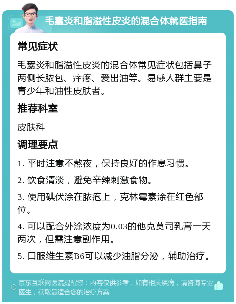 毛囊炎和脂溢性皮炎的混合体就医指南 常见症状 毛囊炎和脂溢性皮炎的混合体常见症状包括鼻子两侧长脓包、痒疼、爱出油等。易感人群主要是青少年和油性皮肤者。 推荐科室 皮肤科 调理要点 1. 平时注意不熬夜，保持良好的作息习惯。 2. 饮食清淡，避免辛辣刺激食物。 3. 使用碘伏涂在脓疱上，克林霉素涂在红色部位。 4. 可以配合外涂浓度为0.03的他克莫司乳膏一天两次，但需注意副作用。 5. 口服维生素B6可以减少油脂分泌，辅助治疗。