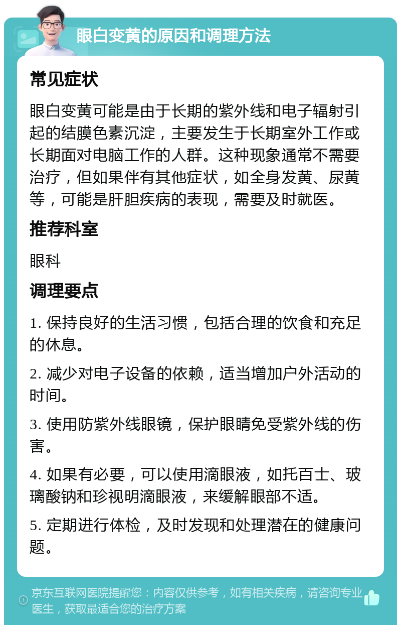 眼白变黄的原因和调理方法 常见症状 眼白变黄可能是由于长期的紫外线和电子辐射引起的结膜色素沉淀，主要发生于长期室外工作或长期面对电脑工作的人群。这种现象通常不需要治疗，但如果伴有其他症状，如全身发黄、尿黄等，可能是肝胆疾病的表现，需要及时就医。 推荐科室 眼科 调理要点 1. 保持良好的生活习惯，包括合理的饮食和充足的休息。 2. 减少对电子设备的依赖，适当增加户外活动的时间。 3. 使用防紫外线眼镜，保护眼睛免受紫外线的伤害。 4. 如果有必要，可以使用滴眼液，如托百士、玻璃酸钠和珍视明滴眼液，来缓解眼部不适。 5. 定期进行体检，及时发现和处理潜在的健康问题。