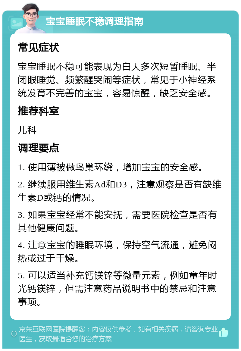 宝宝睡眠不稳调理指南 常见症状 宝宝睡眠不稳可能表现为白天多次短暂睡眠、半闭眼睡觉、频繁醒哭闹等症状，常见于小神经系统发育不完善的宝宝，容易惊醒，缺乏安全感。 推荐科室 儿科 调理要点 1. 使用薄被做鸟巢环绕，增加宝宝的安全感。 2. 继续服用维生素Ad和D3，注意观察是否有缺维生素D或钙的情况。 3. 如果宝宝经常不能安抚，需要医院检查是否有其他健康问题。 4. 注意宝宝的睡眠环境，保持空气流通，避免闷热或过于干燥。 5. 可以适当补充钙镁锌等微量元素，例如童年时光钙镁锌，但需注意药品说明书中的禁忌和注意事项。