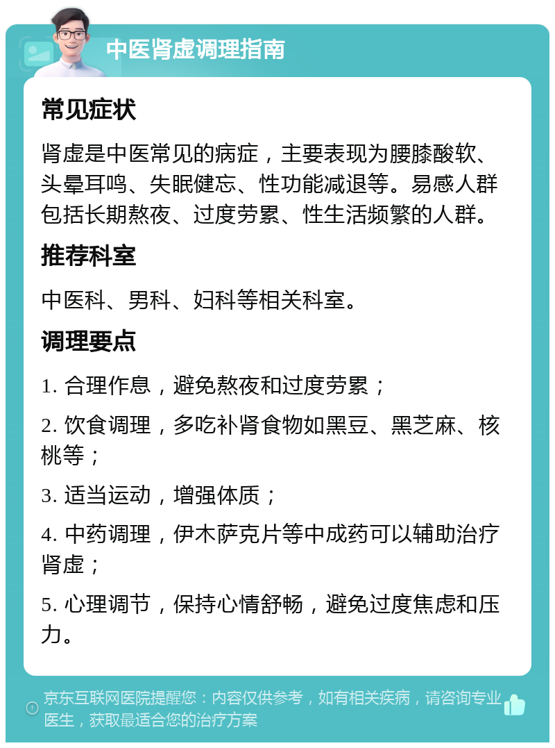 中医肾虚调理指南 常见症状 肾虚是中医常见的病症，主要表现为腰膝酸软、头晕耳鸣、失眠健忘、性功能减退等。易感人群包括长期熬夜、过度劳累、性生活频繁的人群。 推荐科室 中医科、男科、妇科等相关科室。 调理要点 1. 合理作息，避免熬夜和过度劳累； 2. 饮食调理，多吃补肾食物如黑豆、黑芝麻、核桃等； 3. 适当运动，增强体质； 4. 中药调理，伊木萨克片等中成药可以辅助治疗肾虚； 5. 心理调节，保持心情舒畅，避免过度焦虑和压力。