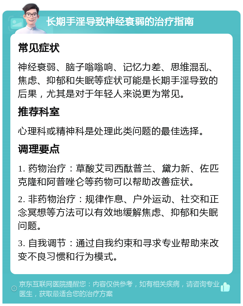 长期手淫导致神经衰弱的治疗指南 常见症状 神经衰弱、脑子嗡嗡响、记忆力差、思维混乱、焦虑、抑郁和失眠等症状可能是长期手淫导致的后果，尤其是对于年轻人来说更为常见。 推荐科室 心理科或精神科是处理此类问题的最佳选择。 调理要点 1. 药物治疗：草酸艾司西酞普兰、黛力新、佐匹克隆和阿普唑仑等药物可以帮助改善症状。 2. 非药物治疗：规律作息、户外运动、社交和正念冥想等方法可以有效地缓解焦虑、抑郁和失眠问题。 3. 自我调节：通过自我约束和寻求专业帮助来改变不良习惯和行为模式。