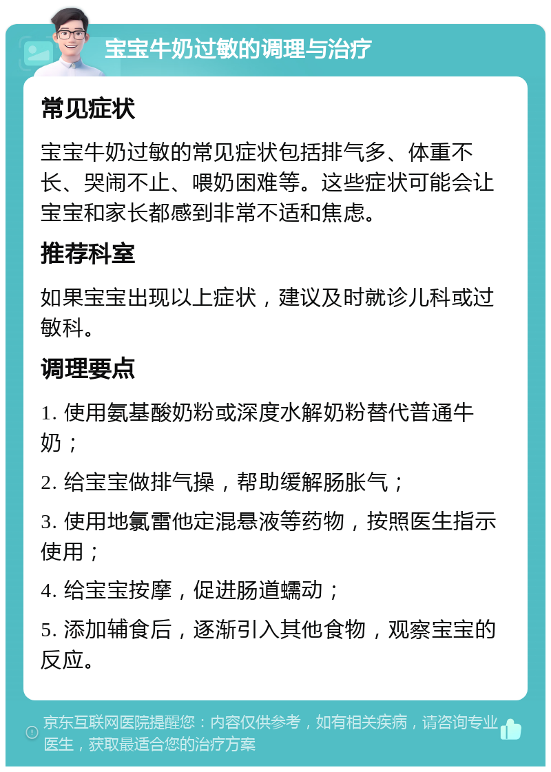 宝宝牛奶过敏的调理与治疗 常见症状 宝宝牛奶过敏的常见症状包括排气多、体重不长、哭闹不止、喂奶困难等。这些症状可能会让宝宝和家长都感到非常不适和焦虑。 推荐科室 如果宝宝出现以上症状，建议及时就诊儿科或过敏科。 调理要点 1. 使用氨基酸奶粉或深度水解奶粉替代普通牛奶； 2. 给宝宝做排气操，帮助缓解肠胀气； 3. 使用地氯雷他定混悬液等药物，按照医生指示使用； 4. 给宝宝按摩，促进肠道蠕动； 5. 添加辅食后，逐渐引入其他食物，观察宝宝的反应。