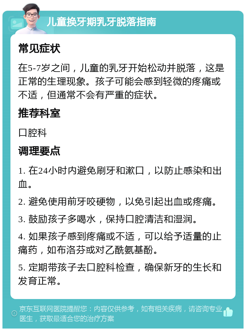 儿童换牙期乳牙脱落指南 常见症状 在5-7岁之间，儿童的乳牙开始松动并脱落，这是正常的生理现象。孩子可能会感到轻微的疼痛或不适，但通常不会有严重的症状。 推荐科室 口腔科 调理要点 1. 在24小时内避免刷牙和漱口，以防止感染和出血。 2. 避免使用前牙咬硬物，以免引起出血或疼痛。 3. 鼓励孩子多喝水，保持口腔清洁和湿润。 4. 如果孩子感到疼痛或不适，可以给予适量的止痛药，如布洛芬或对乙酰氨基酚。 5. 定期带孩子去口腔科检查，确保新牙的生长和发育正常。