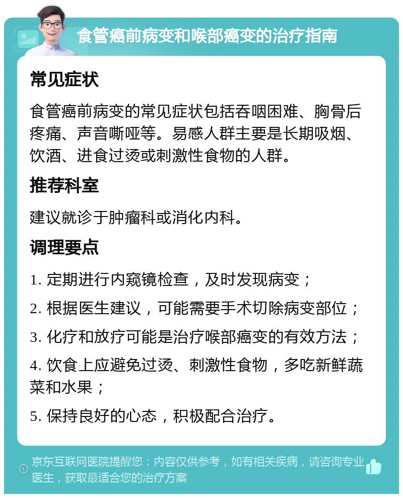 食管癌前病变和喉部癌变的治疗指南 常见症状 食管癌前病变的常见症状包括吞咽困难、胸骨后疼痛、声音嘶哑等。易感人群主要是长期吸烟、饮酒、进食过烫或刺激性食物的人群。 推荐科室 建议就诊于肿瘤科或消化内科。 调理要点 1. 定期进行内窥镜检查，及时发现病变； 2. 根据医生建议，可能需要手术切除病变部位； 3. 化疗和放疗可能是治疗喉部癌变的有效方法； 4. 饮食上应避免过烫、刺激性食物，多吃新鲜蔬菜和水果； 5. 保持良好的心态，积极配合治疗。