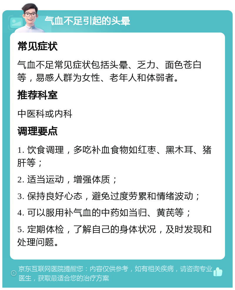 气血不足引起的头晕 常见症状 气血不足常见症状包括头晕、乏力、面色苍白等，易感人群为女性、老年人和体弱者。 推荐科室 中医科或内科 调理要点 1. 饮食调理，多吃补血食物如红枣、黑木耳、猪肝等； 2. 适当运动，增强体质； 3. 保持良好心态，避免过度劳累和情绪波动； 4. 可以服用补气血的中药如当归、黄芪等； 5. 定期体检，了解自己的身体状况，及时发现和处理问题。