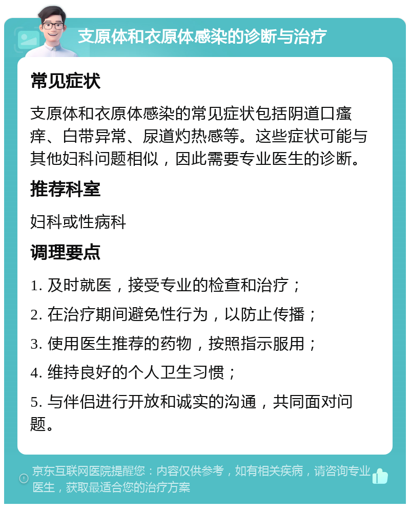 支原体和衣原体感染的诊断与治疗 常见症状 支原体和衣原体感染的常见症状包括阴道口瘙痒、白带异常、尿道灼热感等。这些症状可能与其他妇科问题相似，因此需要专业医生的诊断。 推荐科室 妇科或性病科 调理要点 1. 及时就医，接受专业的检查和治疗； 2. 在治疗期间避免性行为，以防止传播； 3. 使用医生推荐的药物，按照指示服用； 4. 维持良好的个人卫生习惯； 5. 与伴侣进行开放和诚实的沟通，共同面对问题。