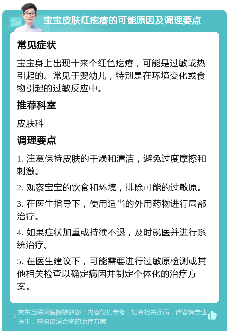 宝宝皮肤红疙瘩的可能原因及调理要点 常见症状 宝宝身上出现十来个红色疙瘩，可能是过敏或热引起的。常见于婴幼儿，特别是在环境变化或食物引起的过敏反应中。 推荐科室 皮肤科 调理要点 1. 注意保持皮肤的干燥和清洁，避免过度摩擦和刺激。 2. 观察宝宝的饮食和环境，排除可能的过敏原。 3. 在医生指导下，使用适当的外用药物进行局部治疗。 4. 如果症状加重或持续不退，及时就医并进行系统治疗。 5. 在医生建议下，可能需要进行过敏原检测或其他相关检查以确定病因并制定个体化的治疗方案。