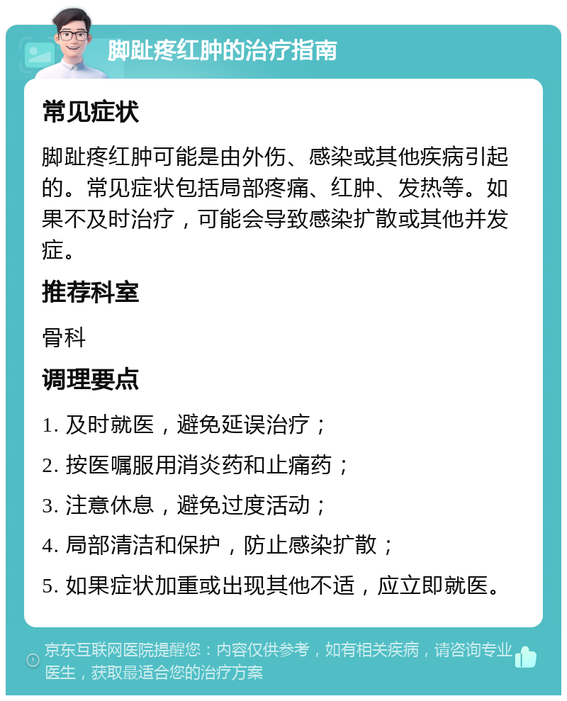 脚趾疼红肿的治疗指南 常见症状 脚趾疼红肿可能是由外伤、感染或其他疾病引起的。常见症状包括局部疼痛、红肿、发热等。如果不及时治疗，可能会导致感染扩散或其他并发症。 推荐科室 骨科 调理要点 1. 及时就医，避免延误治疗； 2. 按医嘱服用消炎药和止痛药； 3. 注意休息，避免过度活动； 4. 局部清洁和保护，防止感染扩散； 5. 如果症状加重或出现其他不适，应立即就医。